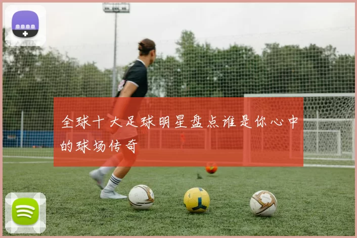 全球十大足球明星盘点谁是你心中的球场传奇