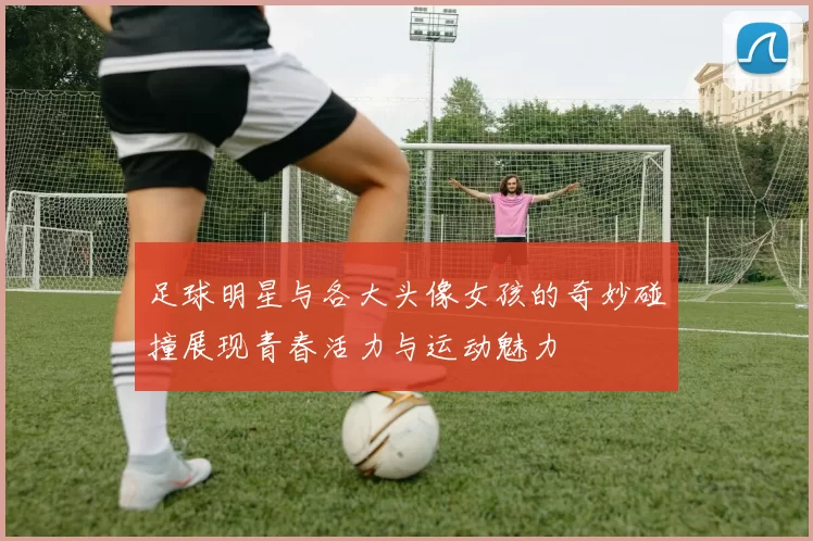 足球明星与各大头像女孩的奇妙碰撞展现青春活力与运动魅力