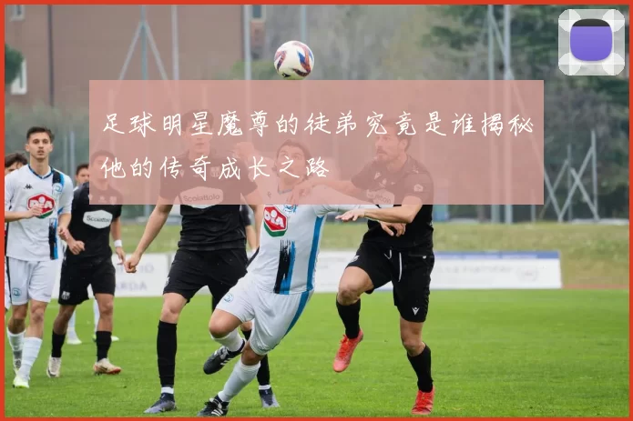 足球明星魔尊的徒弟究竟是谁揭秘他的传奇成长之路
