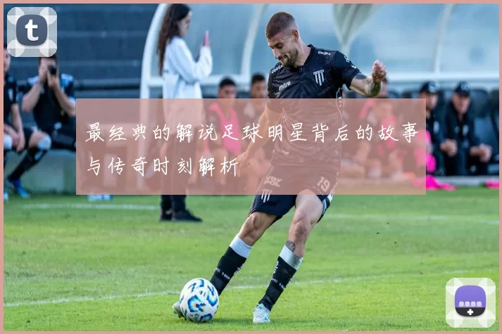 最经典的解说足球明星背后的故事与传奇时刻解析