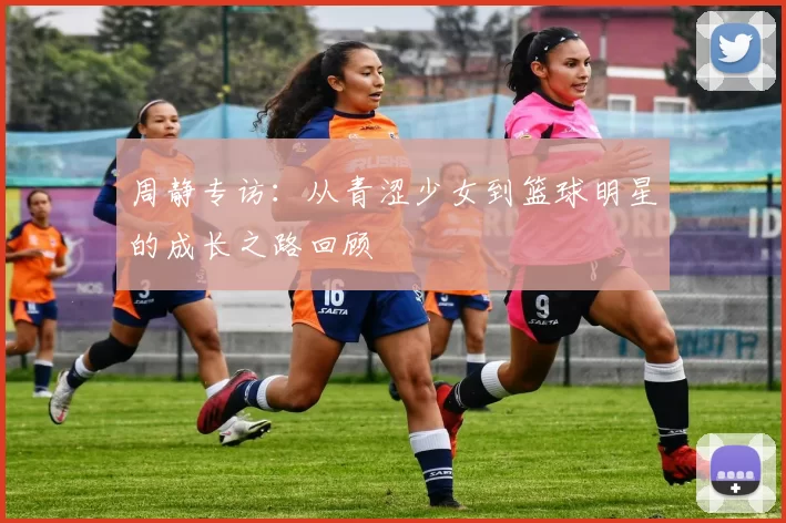 周静专访：从青涩少女到篮球明星的成长之路回顾