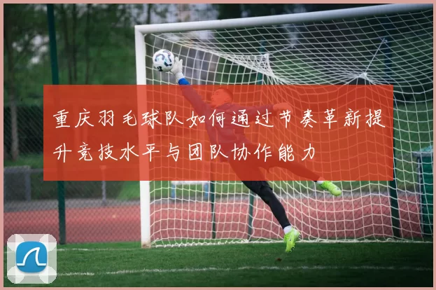 重庆羽毛球队如何通过节奏革新提升竞技水平与团队协作能力