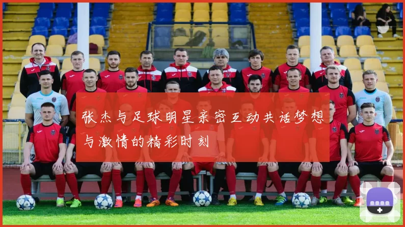 张杰与足球明星亲密互动共话梦想与激情的精彩时刻