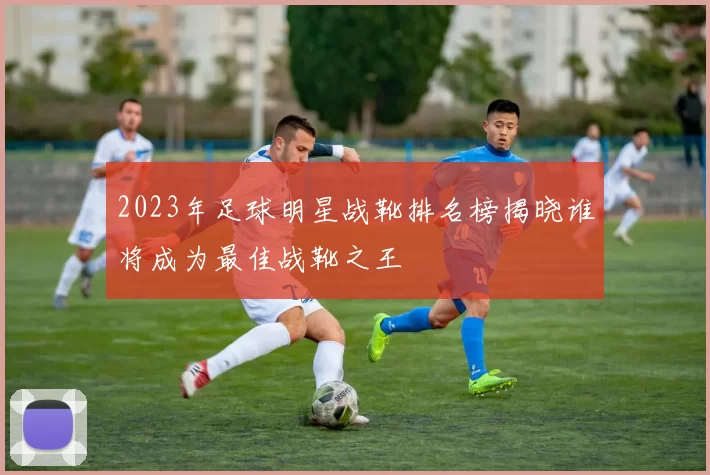 2023年足球明星战靴排名榜揭晓谁将成为最佳战靴之王