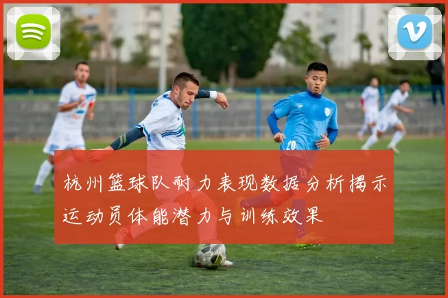 杭州篮球队耐力表现数据分析揭示运动员体能潜力与训练效果