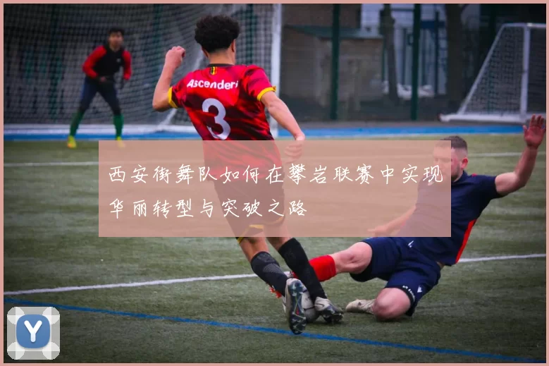 西安街舞队如何在攀岩联赛中实现华丽转型与突破之路