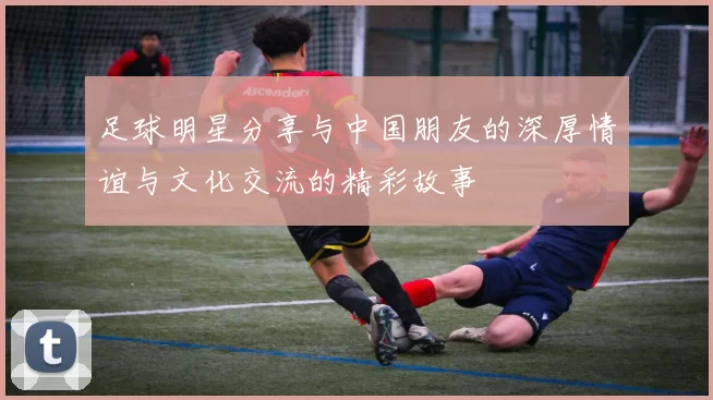 足球明星分享与中国朋友的深厚情谊与文化交流的精彩故事