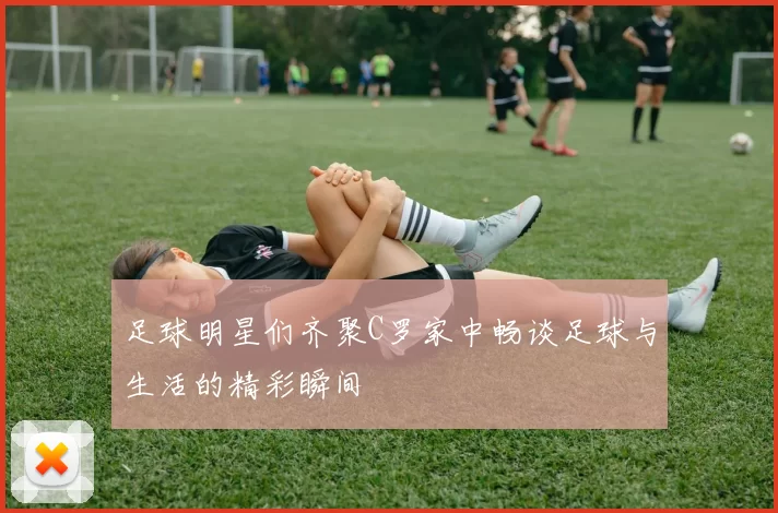 足球明星们齐聚C罗家中畅谈足球与生活的精彩瞬间
