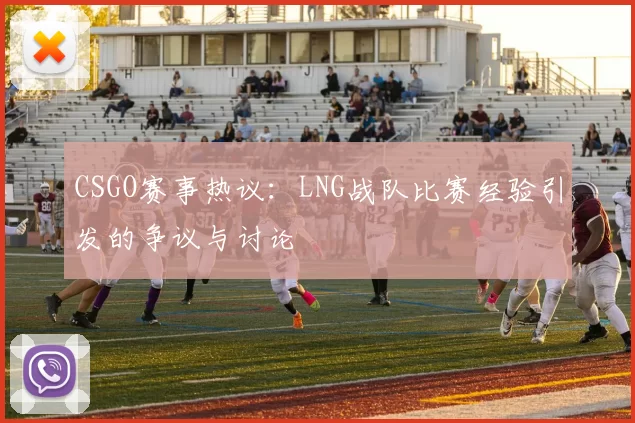 CSGO赛事热议：LNG战队比赛经验引发的争议与讨论