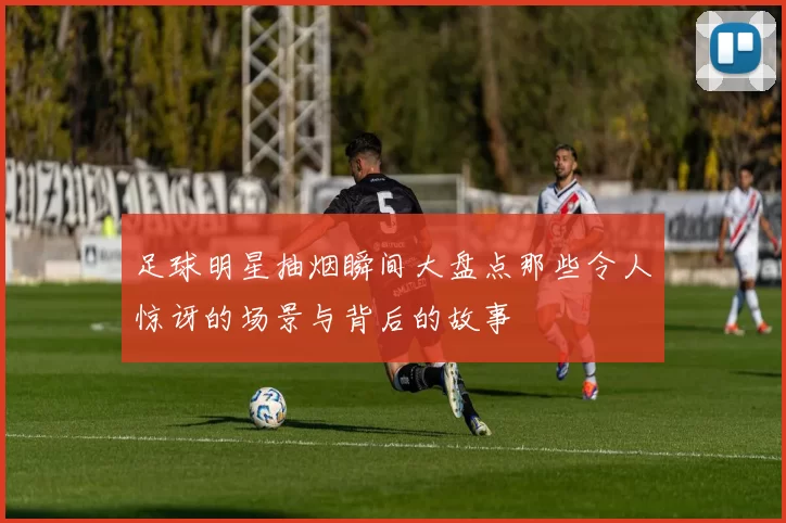 足球明星抽烟瞬间大盘点那些令人惊讶的场景与背后的故事