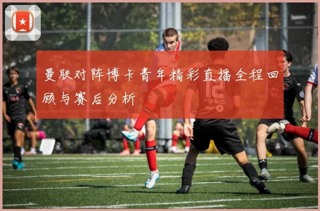 曼联对阵博卡青年精彩直播全程回顾与赛后分析