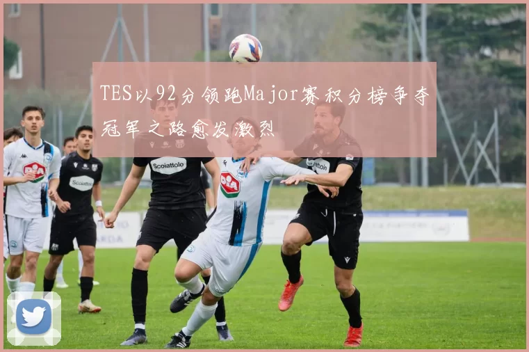 TES以92分领跑Major赛积分榜争夺冠军之路愈发激烈
