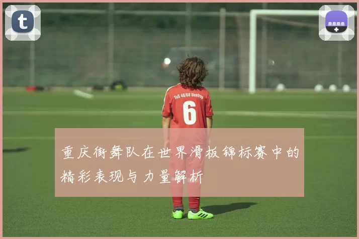 重庆街舞队在世界滑板锦标赛中的精彩表现与力量解析