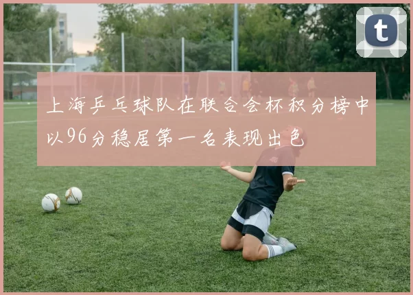 上海乒乓球队在联合会杯积分榜中以96分稳居第一名表现出色