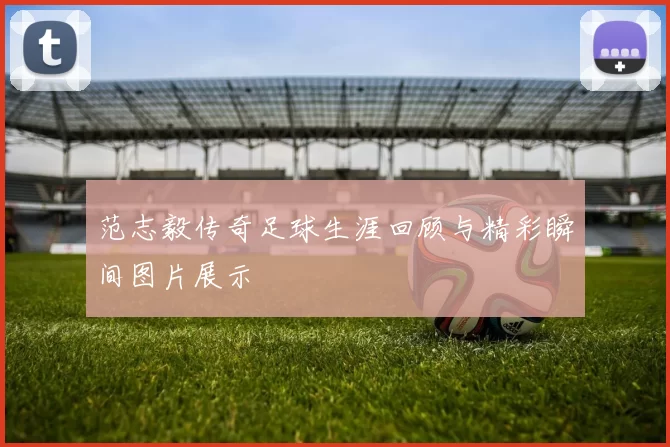 范志毅传奇足球生涯回顾与精彩瞬间图片展示