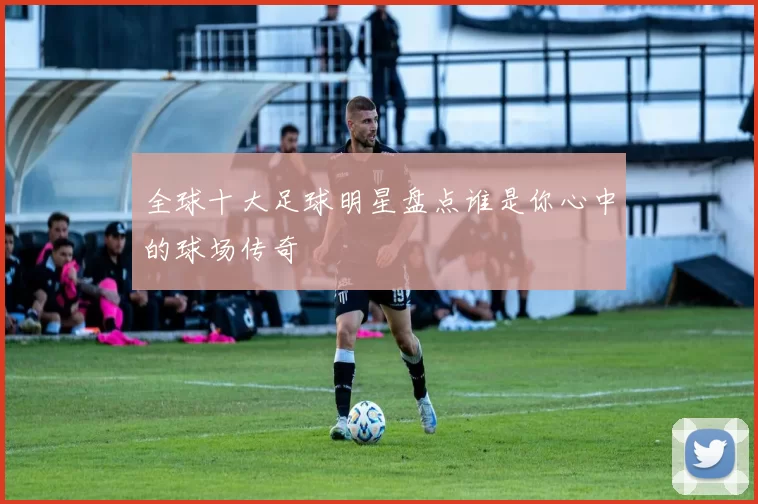 全球十大足球明星盘点谁是你心中的球场传奇