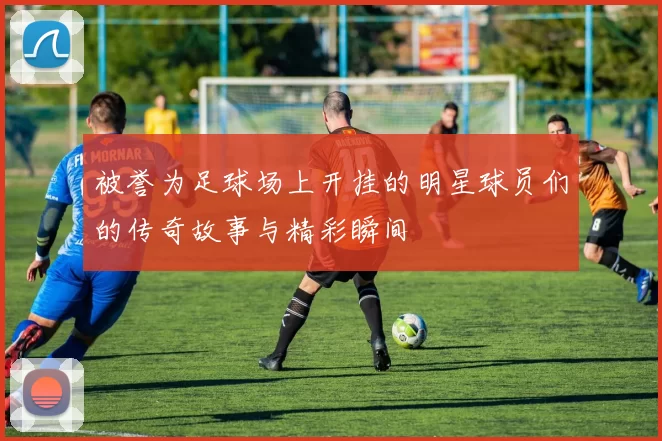 被誉为足球场上开挂的明星球员们的传奇故事与精彩瞬间