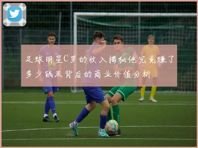 足球明星C罗的收入揭秘他究竟赚了多少钱及背后的商业价值分析