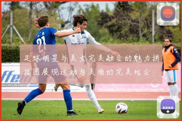 足球明星与美女完美融合的魅力拼接图展现运动与美丽的完美结合