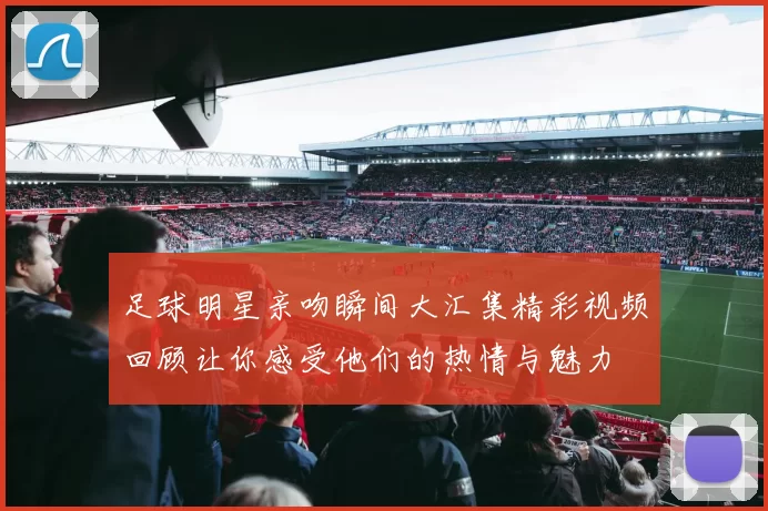 足球明星亲吻瞬间大汇集精彩视频回顾让你感受他们的热情与魅力