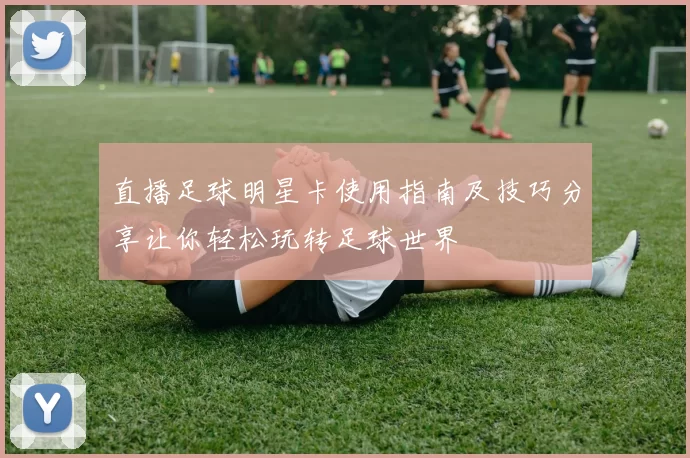 直播足球明星卡使用指南及技巧分享让你轻松玩转足球世界