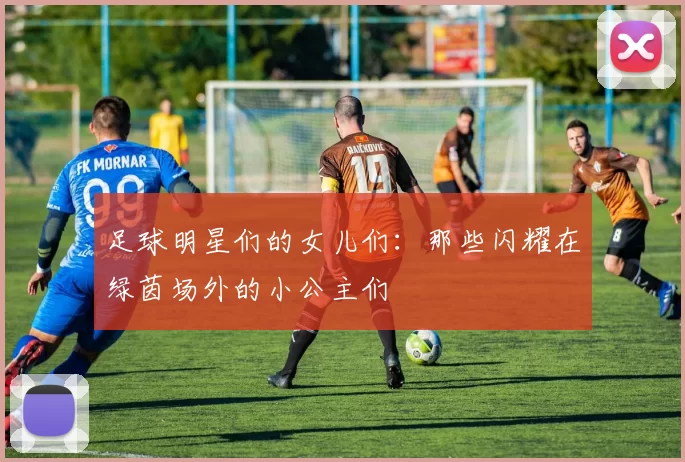 足球明星们的女儿们：那些闪耀在绿茵场外的小公主们