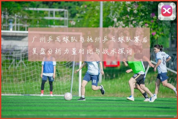 广州乒乓球队与杭州乒乓球队赛后复盘分析力量对比与战术探讨