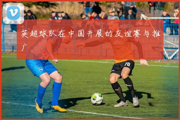 英超球队在中国开展的友谊赛与推广