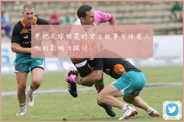 祭祀足球明星的背后故事与传奇人物的影响力探讨