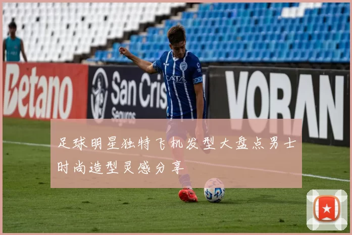 足球明星独特飞机发型大盘点男士时尚造型灵感分享