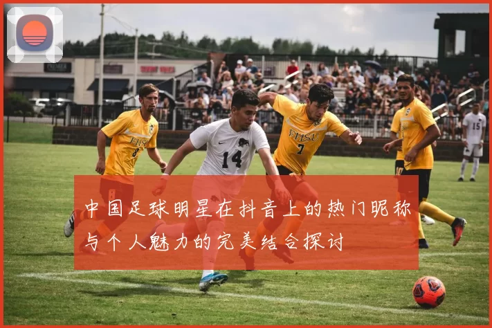 中国足球明星在抖音上的热门昵称与个人魅力的完美结合探讨