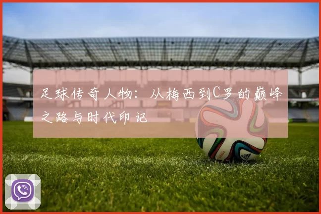 足球传奇人物：从梅西到C罗的巅峰之路与时代印记