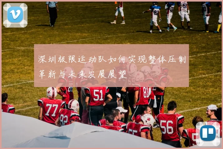 深圳极限运动队如何实现整体压制革新与未来发展展望