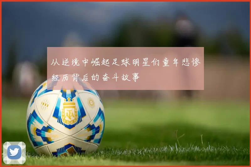 从逆境中崛起足球明星们童年悲惨经历背后的奋斗故事