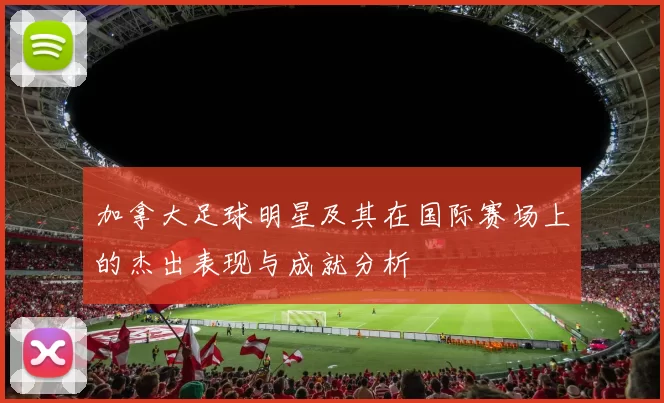 加拿大足球明星及其在国际赛场上的杰出表现与成就分析
