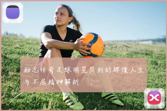 励志传奇足球明星贝利的辉煌人生与不屈精神解析