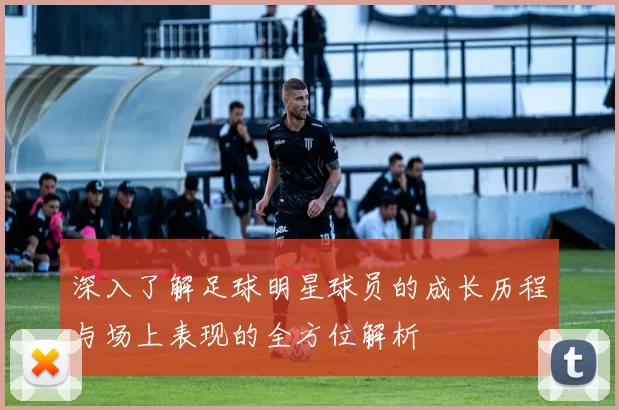 深入了解足球明星球员的成长历程与场上表现的全方位解析