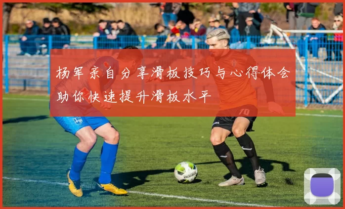 杨军亲自分享滑板技巧与心得体会助你快速提升滑板水平
