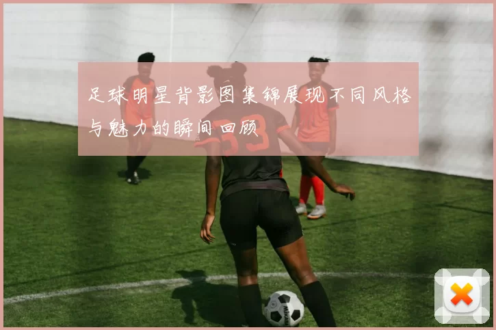 足球明星背影图集锦展现不同风格与魅力的瞬间回顾