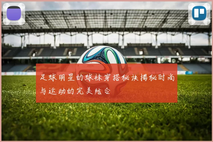 足球明星的球袜穿搭秘诀揭秘时尚与运动的完美结合