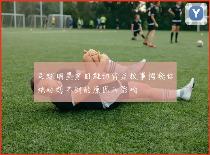 足球明星穿旧鞋的背后故事揭晓你绝对想不到的原因和影响