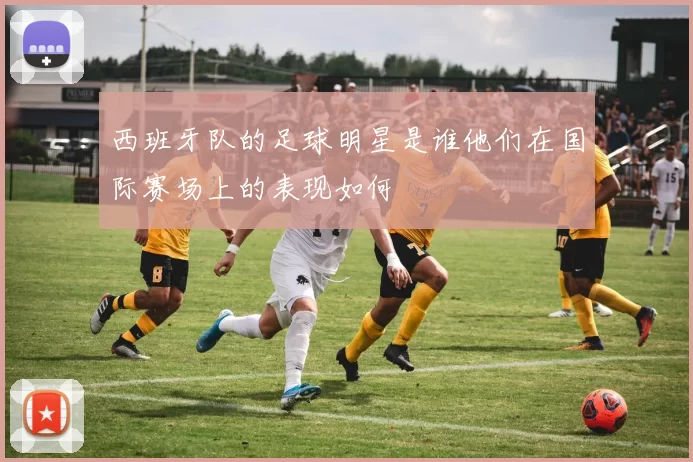西班牙队的足球明星是谁他们在国际赛场上的表现如何