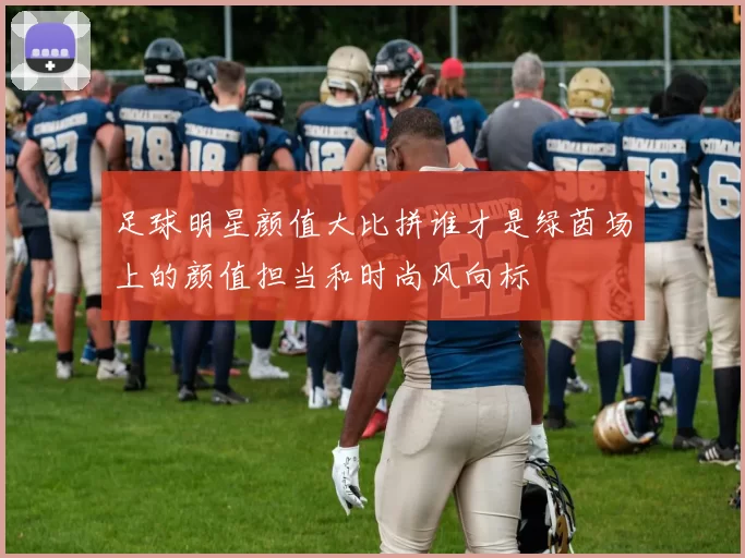 足球明星颜值大比拼谁才是绿茵场上的颜值担当和时尚风向标