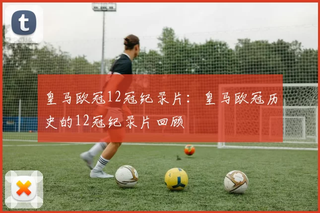 皇马欧冠12冠纪录片：皇马欧冠历史的12冠纪录片回顾