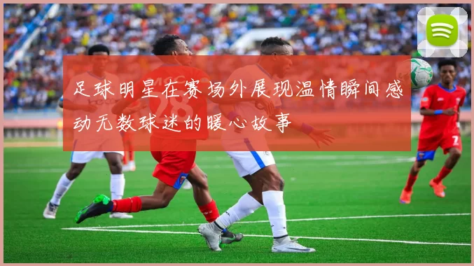 足球明星在赛场外展现温情瞬间感动无数球迷的暖心故事