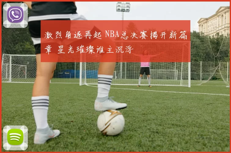 激烈角逐再起 NBA总决赛揭开新篇章 星光璀璨谁主沉浮