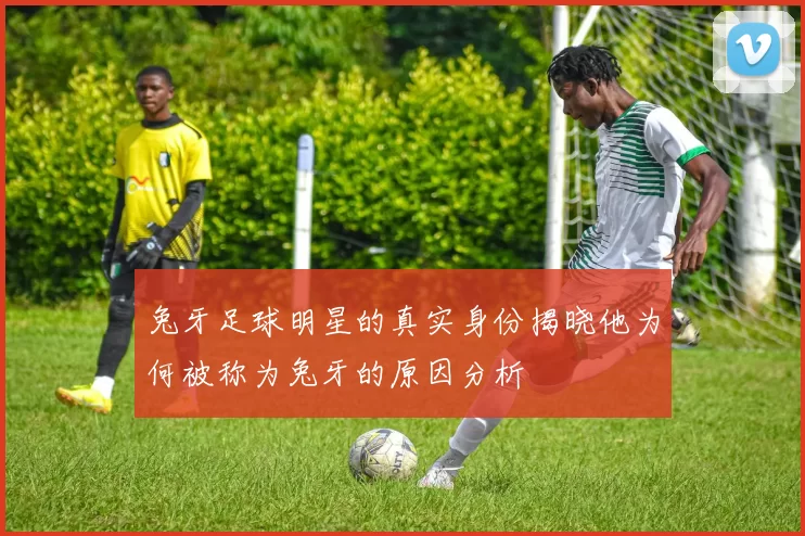 兔牙足球明星的真实身份揭晓他为何被称为兔牙的原因分析