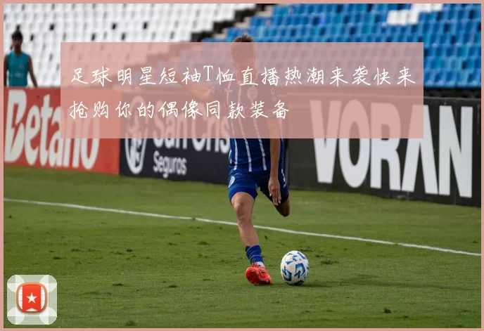 足球明星短袖T恤直播热潮来袭快来抢购你的偶像同款装备