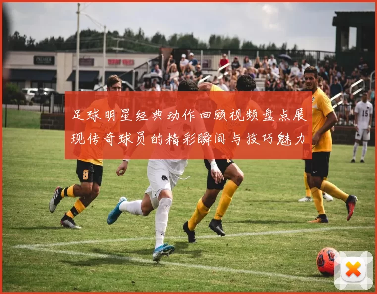 足球明星经典动作回顾视频盘点展现传奇球员的精彩瞬间与技巧魅力