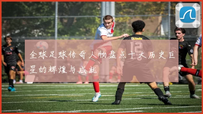 全球足球传奇人物盘点十大历史巨星的辉煌与成就